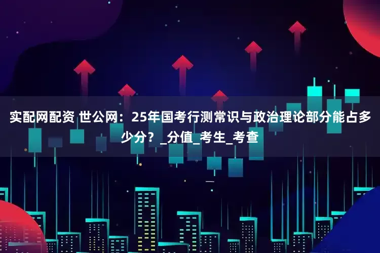 实配网配资 世公网：25年国考行测常识与政治理论部分能占多少分？_分值_考生_考查