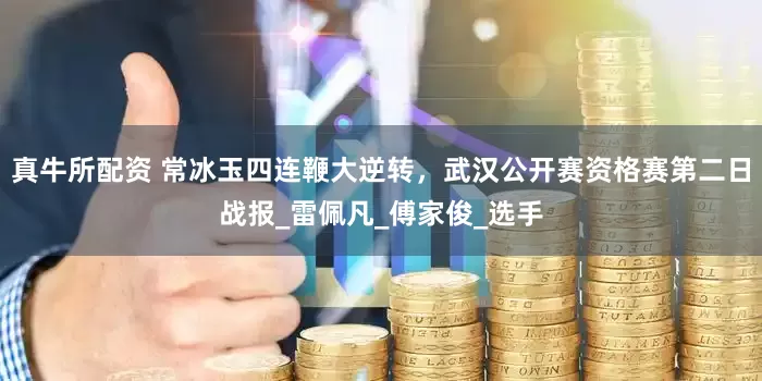 真牛所配资 常冰玉四连鞭大逆转，武汉公开赛资格赛第二日战报_雷佩凡_傅家俊_选手