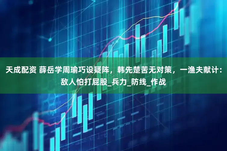 天成配资 薛岳学周瑜巧设疑阵，韩先楚苦无对策，一渔夫献计：敌人怕打屁股_兵力_防线_作战