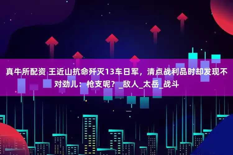 真牛所配资 王近山抗命歼灭13车日军，清点战利品时却发现不对劲儿：枪支呢？_敌人_太岳_战斗
