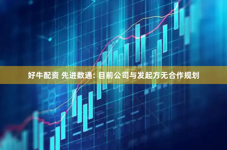 好牛配资 先进数通: 目前公司与发起方无合作规划
