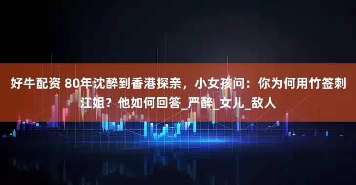 好牛配资 80年沈醉到香港探亲，小女孩问：你为何用竹签刺江姐？他如何回答_严醉_女儿_敌人