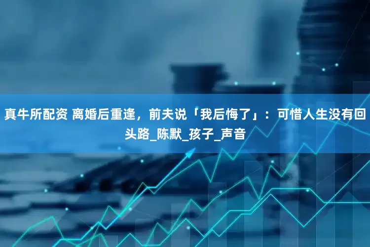 真牛所配资 离婚后重逢，前夫说「我后悔了」：可惜人生没有回头路_陈默_孩子_声音