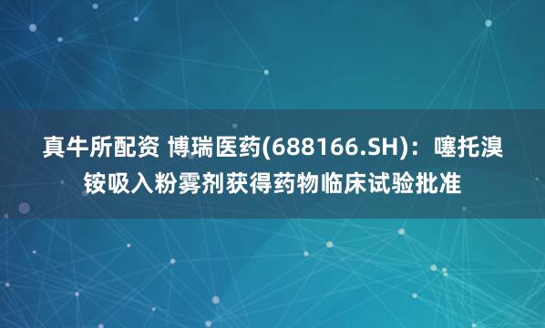 真牛所配资 博瑞医药(688166.SH)：噻托溴铵吸入粉雾剂获得药物临床试验批准