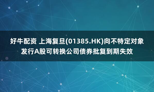 好牛配资 上海复旦(01385.HK)向不特定对象发行A股可转换公司债券批复到期失效