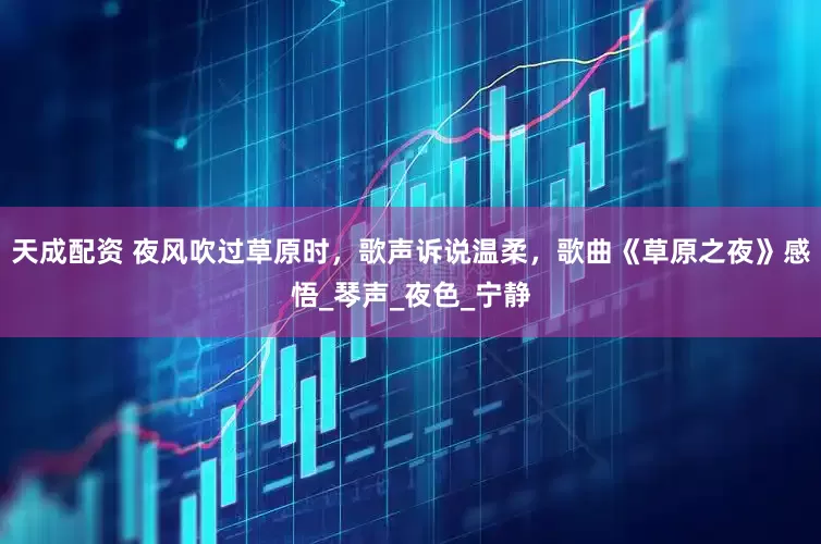 天成配资 夜风吹过草原时，歌声诉说温柔，歌曲《草原之夜》感悟_琴声_夜色_宁静