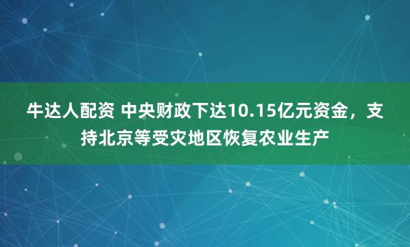 牛达人配资 中央财政下达10.15亿元资金，支持北京等受灾地区恢复农业生产