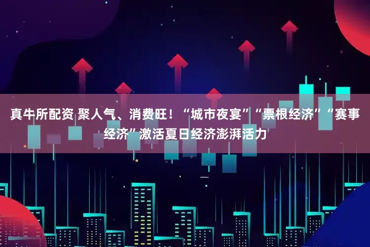 真牛所配资 聚人气、消费旺！“城市夜宴”“票根经济”“赛事经济”激活夏日经济澎湃活力