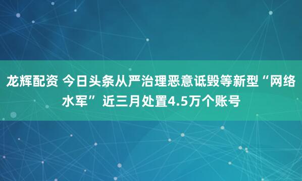 龙辉配资 今日头条从严治理恶意诋毁等新型“网络水军” 近三月处置4.5万个账号