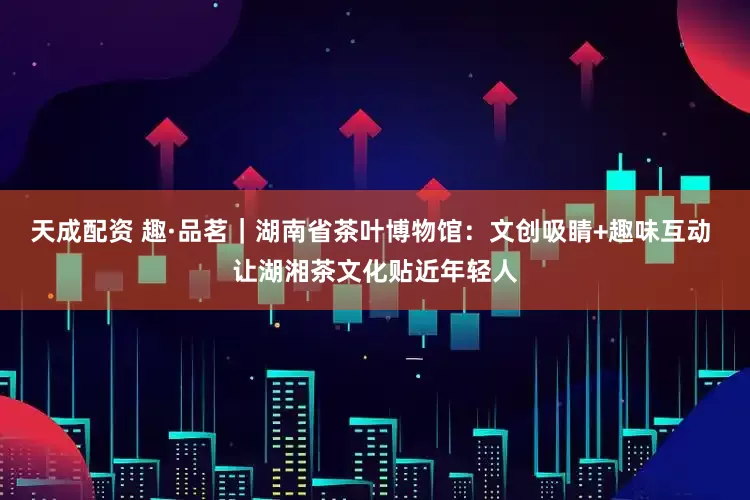 天成配资 趣·品茗｜湖南省茶叶博物馆：文创吸睛+趣味互动 让湖湘茶文化贴近年轻人