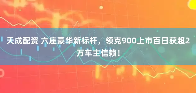 天成配资 六座豪华新标杆，领克900上市百日获超2万车主信赖！