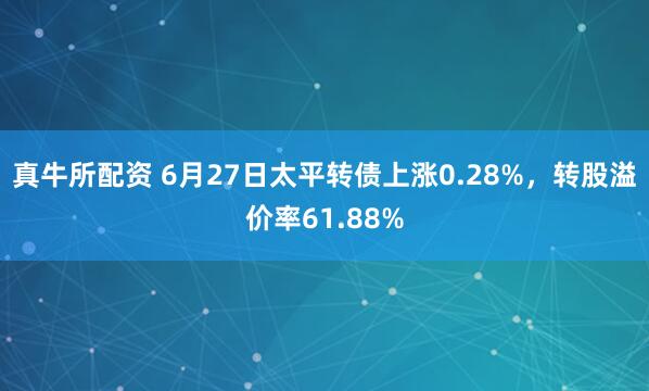 真牛所配资 6月27日太平转债上涨0.28%，转股溢价率61.88%