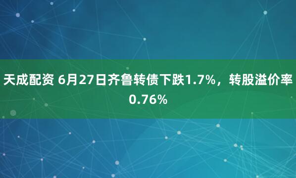 天成配资 6月27日齐鲁转债下跌1.7%，转股溢价率0.76%