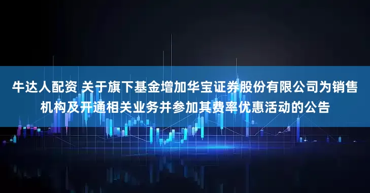 牛达人配资 关于旗下基金增加华宝证券股份有限公司为销售机构及开通相关业务并参加其费率优惠活动的公告