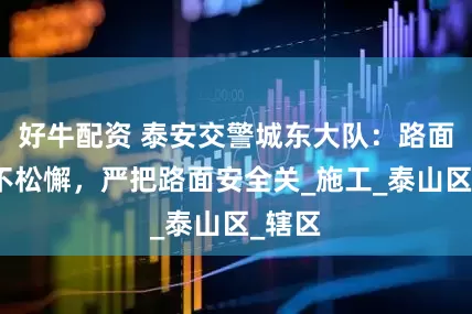好牛配资 泰安交警城东大队：路面整治不松懈，严把路面安全关_施工_泰山区_辖区