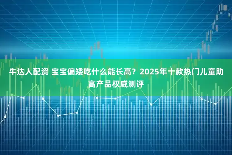 牛达人配资 宝宝偏矮吃什么能长高？2025年十款热门儿童助高产品权威测评