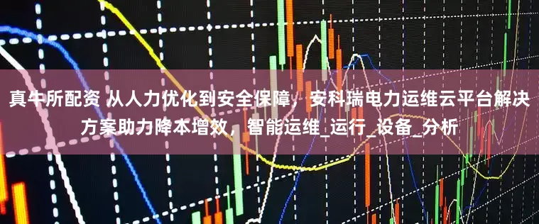 真牛所配资 从人力优化到安全保障，安科瑞电力运维云平台解决方案助力降本增效，智能运维_运行_设备_分析