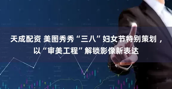 天成配资 美图秀秀“三八”妇女节特别策划 ，以“审美工程”解锁影像新表达