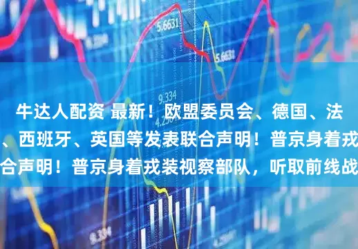 牛达人配资 最新!欧盟委员会、德国、法国、加拿大、意大利、西班牙、英国等发表联合声明!普京身着戎装视察部队,听取前线战报