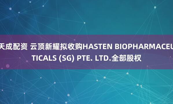 天成配资 云顶新耀拟收购HASTEN BIOPHARMACEUTICALS (SG) PTE. LTD.全部股权