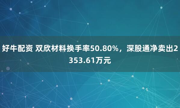 好牛配资 双欣材料换手率50.80%，深股通净卖出2353.61万元