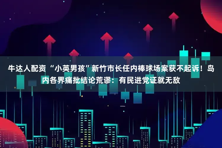 牛达人配资 “小英男孩”新竹市长任内棒球场案获不起诉！岛内各界痛批结论荒谬：有民进党证就无敌